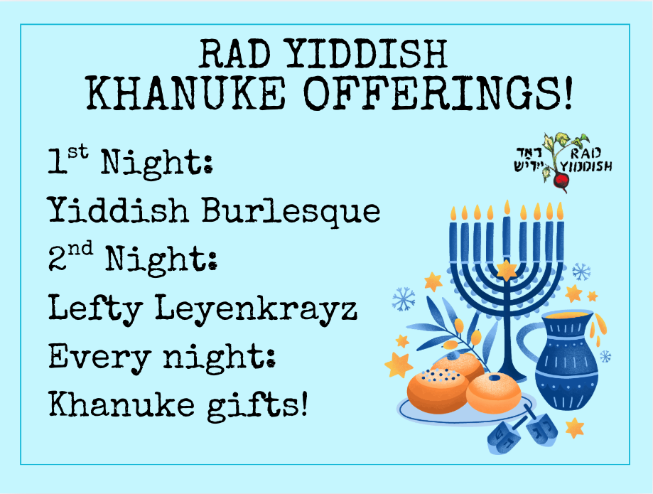 RAD YIDDISH KHANUKE OFFERINGS! 1st Night: Yiddish Burlesque 2nd Night: Lefty Leyenkrayz Every night: Khanuke gifts!